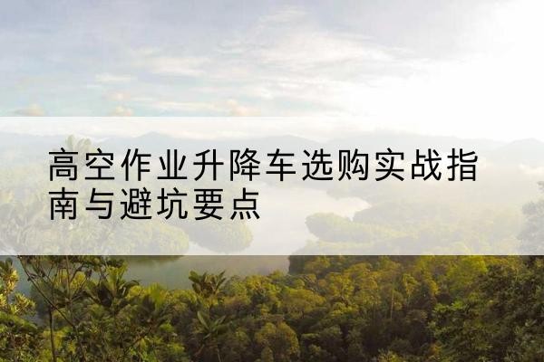 澄迈升降车怎么选-高空作业升降车选购实战指南与避坑要点