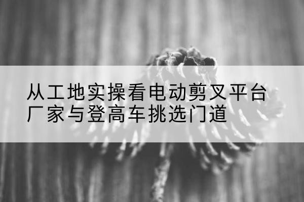 澄迈电动剪叉升降平台厂家-从工地实操看电动剪叉平台厂家与登高车挑选门道