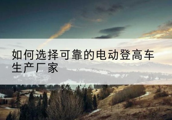 澄迈电动登高车厂家-如何选择可靠的电动登高车生产厂家