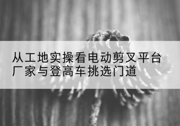 澄迈电动剪叉升降平台厂家-从工地实操看电动剪叉平台厂家与登高车挑选门道